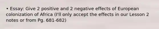 • Essay: Give 2 positive and 2 negative effects of European colonization of Africa (I'll only accept the effects in our Lesson 2 notes or from Pg. 681-682)