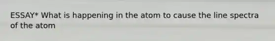 ESSAY* What is happening in the atom to cause the line spectra of the atom