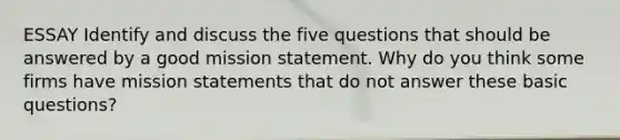 ESSAY Identify and discuss the five questions that should be answered by a good mission statement. Why do you think some firms have mission statements that do not answer these basic questions?