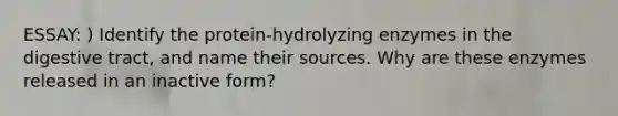 ESSAY: ) Identify the protein-hydrolyzing enzymes in the digestive tract, and name their sources. Why are these enzymes released in an inactive form?