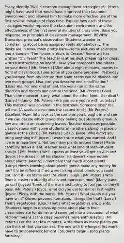 Essay Identify TWO classroom management strategies Mr. Peters might have used that would have improved the classroom environment and allowed him to make more effective use of the first several minutes of class time. Explain how each of these strategies would improve the classroom environment and the effectiveness of the first several minutes of class time. Base your response on principles of classroom management. REVIEW Transcript: principal's observation [Students wander in complaining about being assigned seats alphabetically. The desks are in rows; room pretty bare—some pictures of scientists and a banner: "The Future is Yours to Create." Some wit has written "Oh, Yeah!" The teacher is at his desk preparing for class; written instructions on board: Have your notebooks and plants on your desk.] (Mr. Peters:) [After about eight minutes, moves to front of class] Good. I see some of you came prepared. Yesterday you learned from my lecture that plant seeds can be divided into two main groups. Lisa, can you describe one classification? (Lisa:) Yes. For one kind of leaf, the veins run in the same direction and there's one part to the seed. (Mr. Peters:) Good. That's the monocot. Larry, what about the other kind—the dicot? (Larry:) I dunno. (Mr. Peters:) Are you sure you're with us today? This material was covered in the textbook. Someone else? Yes, tell me. [A student describes the second kind.] (Mr. Peters:) Excellent! Now, let's look at the samples you brought in and see if we can decide which group they belong to. [Students groan. A few are intent on examining leaves. Teacher discusses possible classifications with some students while others slump in place or glance at the clock.] (Mr. Peters:) Sit up, Joyce. Why didn't you bring anything in? (Joyce:) I wasn't sure what you wanted. And I live in an apartment. Not too many plants around there! [Mario carefully draws a leaf. Teacher asks what kind of leaf—student shrugs.] (Mr. Peters:) Well, I guess at least you'll get an A in art! (Joyce:) He draws in all his classes. He doesn't know nothin' about plants. (Mario:) I don't care that much about plants. (Larry:) How's knowing about plants gonna make any money for me? It'd be different if we were talking about plants you could eat. Isn't it lunchtime yet? [Students laugh.] (Mr. Peters:) Who finds it easier to identify dicots and monocots now? [Many hands go up.] (Joyce:) Some of them are just trying to fool you so they'll pass. (Mr. Peters:) Joyce, what did you eat for dinner last night? (Joyce:) Pizza, with the works. (Mr. Peters:) What plants did you have on it? Olives, peppers, tomatoes—things like that? (Larry:) That's vegetables. (Lisa:) That's what vegetables are, plants. [Students begin to discuss opinions about plants their classmates ate for dinner and some get into a discussion of what "edible" means.] [The class becomes more enthusiastic.] (Mr. Peters:) For the last few minutes, write down as many plants you can think of that you can eat. The one with the longest list won't have to do homework tonight. [Students begin listing plants furiously.]