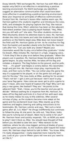 Essay Identify TWO exchanges Ms. Harrison has with Mike and explain why EACH is not effective in establishing a positive learning environment. For EACH exchange you identified, suggest an alternative communication that could have been more effective in establishing a positive learning environment. Base your response on principles of effective communication. Excerpt from Ms. Harrison's lesson After routine warm ups, Ms. Harrison gathers the students together and introduces the rules, skills, and strategies for playing Capture the Flag. She notices that during this time, Mike's attention has been on the adjacent field where another class is playing touch football. "Hey, Mike. Are you still with us?" she asks. The other students snicker as Mike reluctantly directs his attention back to class. Ms. Harrison divides the class into teams and asks the students to take their positions on the field to begin play. Mike does not move toward the field until Ms. Harrison glares at him. As he snatches his flag from the basket and wanders slowly onto the field, Ms. Harrison calls after him, "Can you walk any slower? Maybe your classmates would like to play once before they graduate." Under his breath, Mike imitates Ms. Harrison in a high, singsong voice, "I think they'd like to play once before they graduate." When the players are in position, Ms. Harrison blows the whistle and the game begins. As play reaches Mike, he takes off his flag and imitates a dropkick. The flag flutters to the ground, and he yells, "And . . . it's good!" and begins a victory dance. His classmates laugh and join him. Ms. Harrison stops play, reprimands the class, and then turns to Mike. "You can either play the game the way it's supposed to be played, or sit the game out and get a zero for the day." The class looks at Mike, waiting for his answer. "That's not fair—I get a zero just because I don't want to play your lame flag game. How come we never get to pick a game to play? I mean, who ever heard of Capture the Flag? Why can't we play a real game, like football? They are." He points to the adjacent field. "Yeah, I know, you're the teacher and you get to decide." Without waiting for a response from Ms. Harrison, he takes off his flag belt and kicks it in front of him with each step as he slowly makes his way to the sidelines. After several minutes of play, as the students become more adept at the game and the excitement level rises, Mike stands up at the sidelines and begins cheering and calling instructions to his teammates. Ms. Harrison notices and says, "Not such a lame game after all, is it, Mike?" He shrugs indifferently but continues to follow the play. At one point, he calls out, "Hey Brian, looks like you're running out of steam. Want me to come in for you?" Ms. Harrison hears and quickly responds, "Oh, so NOW you want to play? I don't think so, Mike. You should have thought of that before you decided to take the zero." Mike retreats to the sidelines, where he sits cross legged, picking at blades of grass until the game concludes. As the students walk toward the locker room, Ms. Harrison stays behind to talk to Mike. "You know, Mike, I'm really disappointed. I really expected more maturity from you. Look at you—you're fifteen years old now and you need to act like it."