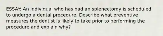 ESSAY: An individual who has had an splenectomy is scheduled to undergo a dental procedure. Describe what preventive measures the dentist is likely to take prior to performing the procedure and explain why?