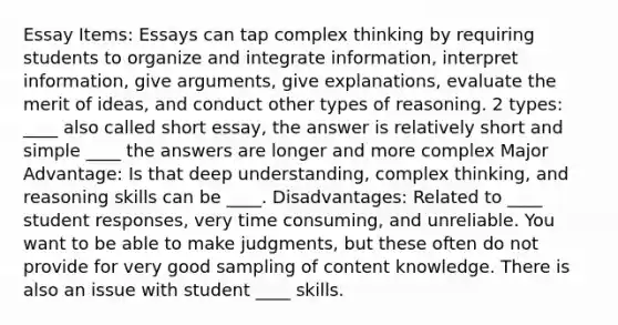 Essay Items: Essays can tap complex thinking by requiring students to organize and integrate information, interpret information, give arguments, give explanations, evaluate the merit of ideas, and conduct other types of reasoning. 2 types: ____ also called short essay, the answer is relatively short and simple ____ the answers are longer and more complex Major Advantage: Is that deep understanding, complex thinking, and reasoning skills can be ____. Disadvantages: Related to ____ student responses, very time consuming, and unreliable. You want to be able to make judgments, but these often do not provide for very good sampling of content knowledge. There is also an issue with student ____ skills.