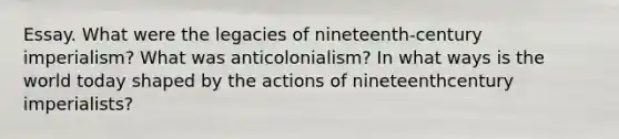 Essay. What were the legacies of nineteenth-century imperialism? What was anticolonialism? In what ways is the world today shaped by the actions of nineteenthcentury imperialists?