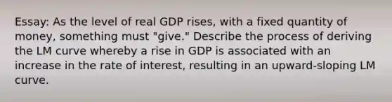 Essay: As the level of real GDP rises, with a fixed quantity of money, something must "give." Describe the process of deriving the LM curve whereby a rise in GDP is associated with an increase in the rate of interest, resulting in an upward-sloping LM curve.