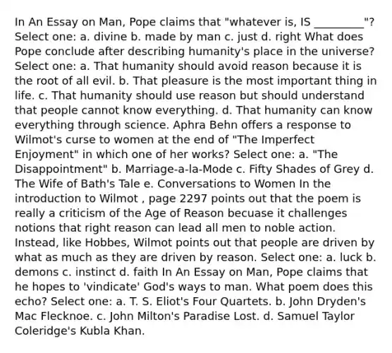 In An Essay on Man, Pope claims that "whatever is, IS _________"? Select one: a. divine b. made by man c. just d. right What does Pope conclude after describing humanity's place in the universe? Select one: a. That humanity should avoid reason because it is the root of all evil. b. That pleasure is the most important thing in life. c. That humanity should use reason but should understand that people cannot know everything. d. That humanity can know everything through science. Aphra Behn offers a response to Wilmot's curse to women at the end of "The Imperfect Enjoyment" in which one of her works? Select one: a. "The Disappointment" b. Marriage-a-la-Mode c. Fifty Shades of Grey d. The Wife of Bath's Tale e. Conversations to Women In the introduction to Wilmot , page 2297 points out that the poem is really a criticism of the Age of Reason becuase it challenges notions that right reason can lead all men to noble action. Instead, like Hobbes, Wilmot points out that people are driven by what as much as they are driven by reason. Select one: a. luck b. demons c. instinct d. faith In An Essay on Man, Pope claims that he hopes to 'vindicate' God's ways to man. What poem does this echo? Select one: a. T. S. Eliot's Four Quartets. b. John Dryden's Mac Flecknoe. c. John Milton's Paradise Lost. d. Samuel Taylor Coleridge's Kubla Khan.