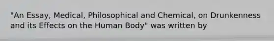 "An Essay, Medical, Philosophical and Chemical, on Drunkenness and its Effects on the Human Body" was written by