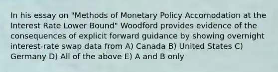 In his essay on "Methods of Monetary Policy Accomodation at the Interest Rate Lower Bound" Woodford provides evidence of the consequences of explicit forward guidance by showing overnight interest-rate swap data from A) Canada B) United States C) Germany D) All of the above E) A and B only