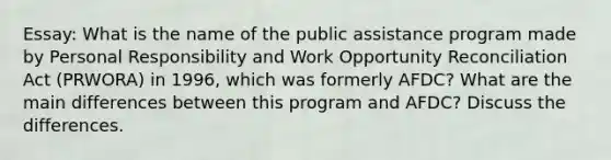 Essay: What is the name of the public assistance program made by Personal Responsibility and Work Opportunity Reconciliation Act (PRWORA) in 1996, which was formerly AFDC? What are the main differences between this program and AFDC? Discuss the differences.