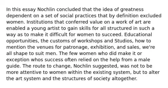 In this essay Nochlin concluded that the idea of greatness dependent on a set of social practices that by definition excluded women. Institutions that conferred value on a work of art are enabled a young artist to gain skills for all structured in such a way as to make it difficult for women to succeed. Educational opportunities, the customs of workshops and Studios, how to mention the venues for patronage, exhibition, and sales, we're all shape to suit men. The few women who did make it or exception whos success often relied on the help from a male guide. The route to change, Nochlin suggested, was not to be more attentive to women within the existing system, but to alter the art system and the structures of society altogether.