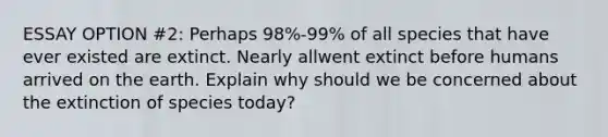 ESSAY OPTION #2: Perhaps 98%-99% of all species that have ever existed are extinct. Nearly allwent extinct before humans arrived on the earth. Explain why should we be concerned about the extinction of species today?