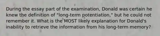 During the essay part of the examination, Donald was certain he knew the definition of "long-term potentiation," but he could not remember it. What is the MOST likely explanation for Donald's inability to retrieve the information from his long-term memory?