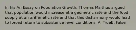 In his An Essay on Population Growth, Thomas Malthus argued that population would increase at a geometric rate and the food supply at an arithmetic rate and that this disharmony would lead to forced return to subsistence-level conditions. A. TrueB. False