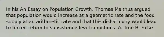 In his An Essay on Population Growth, Thomas Malthus argued that population would increase at a geometric rate and the food supply at an arithmetic rate and that this disharmony would lead to forced return to subsistence-level conditions. A. True B. False