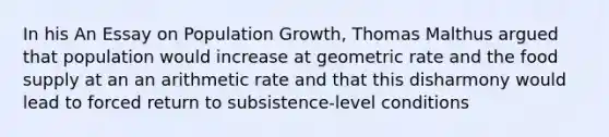 In his An Essay on Population Growth, Thomas Malthus argued that population would increase at geometric rate and the food supply at an an arithmetic rate and that this disharmony would lead to forced return to subsistence-level conditions