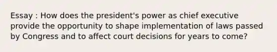 Essay : How does the president's power as chief executive provide the opportunity to shape implementation of laws passed by Congress and to affect court decisions for years to come?