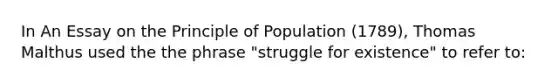 In An Essay on the Principle of Population (1789), Thomas Malthus used the the phrase "struggle for existence" to refer to: