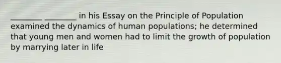 ________ ________ in his Essay on the Principle of Population examined the dynamics of human populations; he determined that young men and women had to limit the growth of population by marrying later in life