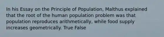 In his Essay on the Principle of Population, Malthus explained that the root of the human population problem was that population reproduces arithmetically, while food supply increases geometrically. True False