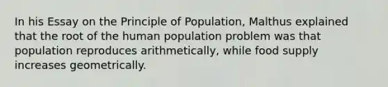 In his Essay on the Principle of Population, Malthus explained that the root of the human population problem was that population reproduces arithmetically, while food supply increases geometrically.