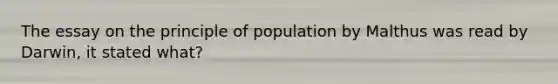 The essay on the principle of population by Malthus was read by Darwin, it stated what?