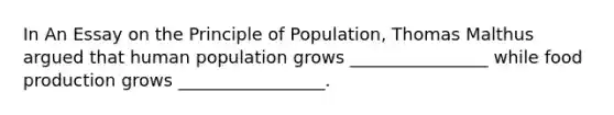 In An Essay on the Principle of Population, Thomas Malthus argued that human population grows ________________ while food production grows _________________.