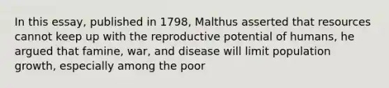 In this essay, published in 1798, Malthus asserted that resources cannot keep up with the reproductive potential of humans, he argued that famine, war, and disease will limit population growth, especially among the poor