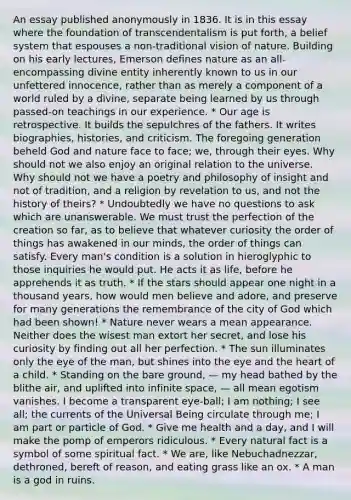 An essay published anonymously in 1836. It is in this essay where the foundation of transcendentalism is put forth, a belief system that espouses a non-traditional vision of nature. Building on his early lectures, Emerson defines nature as an all-encompassing divine entity inherently known to us in our unfettered innocence, rather than as merely a component of a world ruled by a divine, separate being learned by us through passed-on teachings in our experience. * Our age is retrospective. It builds the sepulchres of the fathers. It writes biographies, histories, and criticism. The foregoing generation beheld God and nature face to face; we, through their eyes. Why should not we also enjoy an original relation to the universe. Why should not we have a poetry and philosophy of insight and not of tradition, and a religion by revelation to us, and not the history of theirs? * Undoubtedly we have no questions to ask which are unanswerable. We must trust the perfection of the creation so far, as to believe that whatever curiosity the order of things has awakened in our minds, the order of things can satisfy. Every man's condition is a solution in hieroglyphic to those inquiries he would put. He acts it as life, before he apprehends it as truth. * If the stars should appear one night in a thousand years, how would men believe and adore, and preserve for many generations the remembrance of the city of God which had been shown! * Nature never wears a mean appearance. Neither does the wisest man extort her secret, and lose his curiosity by finding out all her perfection. * The sun illuminates only the eye of the man, but shines into the eye and the heart of a child. * Standing on the bare ground, — my head bathed by the blithe air, and uplifted into infinite space, — all mean egotism vanishes. I become a transparent eye-ball; I am nothing; I see all; the currents of the Universal Being circulate through me; I am part or particle of God. * Give me health and a day, and I will make the pomp of emperors ridiculous. * Every natural fact is a symbol of some spiritual fact. * We are, like Nebuchadnezzar, dethroned, bereft of reason, and eating grass like an ox. * A man is a god in ruins.