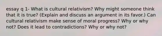 essay q 1- What is cultural relativism? Why might someone think that it is true? (Explain and discuss an argument in its favor.) Can cultural relativism make sense of moral progress? Why or why not? Does it lead to contradictions? Why or why not?