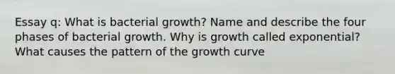 Essay q: What is bacterial growth? Name and describe the four phases of bacterial growth. Why is growth called exponential? What causes the pattern of the growth curve