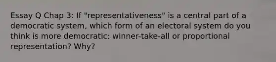 Essay Q Chap 3: If "representativeness" is a central part of a democratic system, which form of an electoral system do you think is more democratic: winner-take-all or proportional representation? Why?