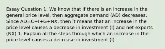 Essay Question 1: We know that if there is an increase in the general price level, then aggregate demand (AD) decreases. Since AD=C+I+G+NX, then it means that an increase in the price level causes a decrease in investment (I) and net exports (NX) 1. Explain all the steps through which an increase in the price level causes a decrease in investment (I)