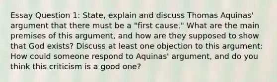 Essay Question 1: State, explain and discuss Thomas Aquinas' argument that there must be a "first cause." What are the main premises of this argument, and how are they supposed to show that God exists? Discuss at least one objection to this argument: How could someone respond to Aquinas' argument, and do you think this criticism is a good one?