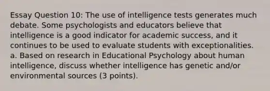 Essay Question 10: The use of intelligence tests generates much debate. Some psychologists and educators believe that intelligence is a good indicator for academic success, and it continues to be used to evaluate students with exceptionalities. a. Based on research in Educational Psychology about human intelligence, discuss whether intelligence has genetic and/or environmental sources (3 points).