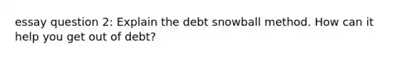 essay question 2: Explain the debt snowball method. How can it help you get out of debt?