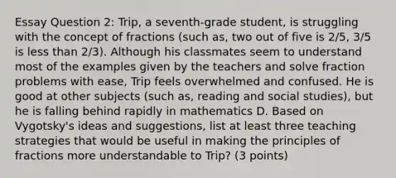 Essay Question 2: Trip, a seventh-grade student, is struggling with the concept of fractions (such as, two out of five is 2/5, 3/5 is less than 2/3). Although his classmates seem to understand most of the examples given by the teachers and solve fraction problems with ease, Trip feels overwhelmed and confused. He is good at other subjects (such as, reading and social studies), but he is falling behind rapidly in mathematics D. Based on Vygotsky's ideas and suggestions, list at least three teaching strategies that would be useful in making the principles of fractions more understandable to Trip? (3 points)