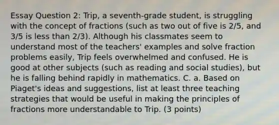 Essay Question 2: Trip, a seventh-grade student, is struggling with the concept of fractions (such as two out of five is 2/5, and 3/5 is less than 2/3). Although his classmates seem to understand most of the teachers' examples and solve fraction problems easily, Trip feels overwhelmed and confused. He is good at other subjects (such as reading and social studies), but he is falling behind rapidly in mathematics. C. a. Based on Piaget's ideas and suggestions, list at least three teaching strategies that would be useful in making the principles of fractions more understandable to Trip. (3 points)