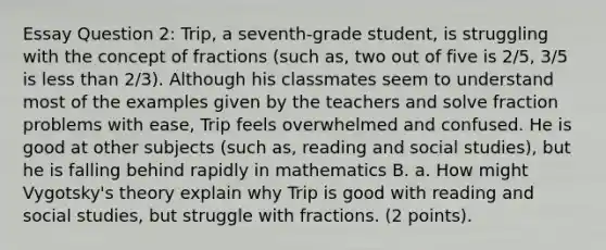 Essay Question 2: Trip, a seventh-grade student, is struggling with the concept of fractions (such as, two out of five is 2/5, 3/5 is less than 2/3). Although his classmates seem to understand most of the examples given by the teachers and solve fraction problems with ease, Trip feels overwhelmed and confused. He is good at other subjects (such as, reading and social studies), but he is falling behind rapidly in mathematics B. a. How might Vygotsky's theory explain why Trip is good with reading and social studies, but struggle with fractions. (2 points).