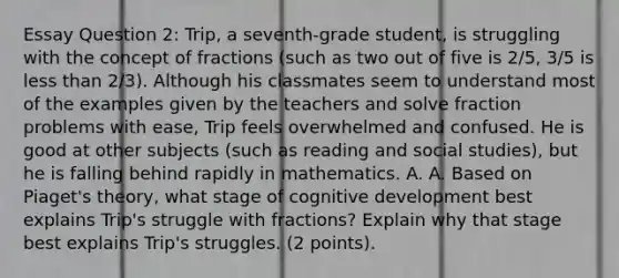 Essay Question 2: Trip, a seventh-grade student, is struggling with the concept of fractions (such as two out of five is 2/5, 3/5 is less than 2/3). Although his classmates seem to understand most of the examples given by the teachers and solve fraction problems with ease, Trip feels overwhelmed and confused. He is good at other subjects (such as reading and social studies), but he is falling behind rapidly in mathematics. A. A. Based on Piaget's theory, what stage of cognitive development best explains Trip's struggle with fractions? Explain why that stage best explains Trip's struggles. (2 points).