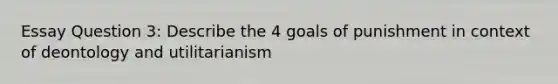 Essay Question 3: Describe the 4 goals of punishment in context of deontology and utilitarianism