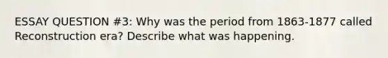 ESSAY QUESTION #3: Why was the period from 1863-1877 called Reconstruction era? Describe what was happening.