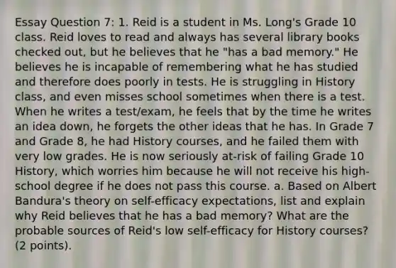 Essay Question 7: 1. Reid is a student in Ms. Long's Grade 10 class. Reid loves to read and always has several library books checked out, but he believes that he "has a bad memory." He believes he is incapable of remembering what he has studied and therefore does poorly in tests. He is struggling in History class, and even misses school sometimes when there is a test. When he writes a test/exam, he feels that by the time he writes an idea down, he forgets the other ideas that he has. In Grade 7 and Grade 8, he had History courses, and he failed them with very low grades. He is now seriously at-risk of failing Grade 10 History, which worries him because he will not receive his high-school degree if he does not pass this course. a. Based on Albert Bandura's theory on self-efficacy expectations, list and explain why Reid believes that he has a bad memory? What are the probable sources of Reid's low self-efficacy for History courses? (2 points).