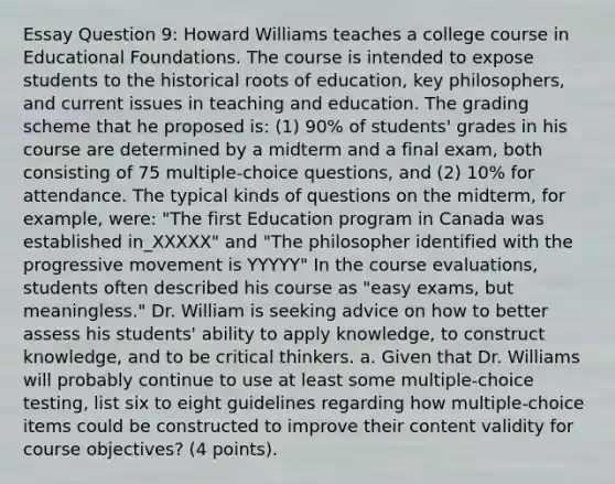 Essay Question 9: Howard Williams teaches a college course in Educational Foundations. The course is intended to expose students to the historical roots of education, key philosophers, and current issues in teaching and education. The grading scheme that he proposed is: (1) 90% of students' grades in his course are determined by a midterm and a final exam, both consisting of 75 multiple-choice questions, and (2) 10% for attendance. The typical kinds of questions on the midterm, for example, were: "The first Education program in Canada was established in_XXXXX" and "The philosopher identified with the progressive movement is YYYYY" In the course evaluations, students often described his course as "easy exams, but meaningless." Dr. William is seeking advice on how to better assess his students' ability to apply knowledge, to construct knowledge, and to be critical thinkers. a. Given that Dr. Williams will probably continue to use at least some multiple-choice testing, list six to eight guidelines regarding how multiple-choice items could be constructed to improve their content validity for course objectives? (4 points).