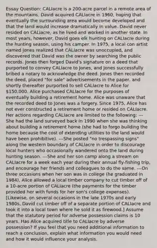 Essay Question: CALIacre is a 200-acre parcel in a remote area of the mountains. David acquired CALIacre in 1960, hoping that eventually the surrounding area would become developed and that the land would increase dramatically in value. David never resided on CALIacre, as he lived and worked in another state. In most years, however, David goes elk hunting on CALIacre during the hunting season, using his camper. In 1975, a local con artist named Jones realized that CALIacre was unoccupied, and discovered that David was the owner by searching the public records. Jones then forged David's signature on a deed that purported to convey CALIacre to Jones, and Jones successfully bribed a notary to acknowledge the deed. Jones then recorded the deed, placed "for sale" advertisements in the paper, and shortly thereafter purported to sell CALIacre to Alice for 150,000. Alice purchased CALIacre for the purposes of eventually building a retirement home. Alice was unaware that the recorded deed to Jones was a forgery. Since 1975, Alice has not ever constructed a retirement home or resided on CALIacre. Her actions regarding CALIacre are limited to the following: ---She had the land surveyed back in 1990 when she was thinking about building a retirement home (she had to forgo building the home because the cost of extending utilities to the land would have been prohibitive). ---She posted "no trespassing signs" along the western boundary of CALIacre in order to discourage local hunters who occasionally wandered onto the land during hunting season. ---She and her son camp along a stream on CALIacre for a week each year during their annual fly-fishing trip, and encourage her friends and colleagues to do the same. ---On three occasions when her son was in college (he graduated in 1984), Alice allowed a local timber company to cut timber off of a 10-acre portion of CALIacre (the payments for the timber provided her with funds for her son's college expenses). [Likewise, on several occasions in the late 1970s and early 1980s, David cut timber off of a separate portion of CALIacre and took it into a local town where he sold it as firewood.] Assume that the statutory period for adverse possession claims is 10 years. Has Alice acquired title to CALIacre by adverse possession? If you feel that you need additional information to reach a conclusion, explain what information you would need and how it would influence your analysis.