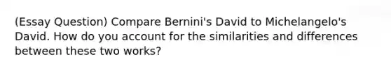 (Essay Question) Compare Bernini's David to Michelangelo's David. How do you account for the similarities and differences between these two works?