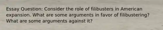 Essay Question: Consider the role of filibusters in American expansion. What are some arguments in favor of filibustering? What are some arguments against it?