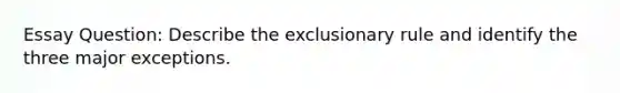 Essay Question: Describe the exclusionary rule and identify the three major exceptions.