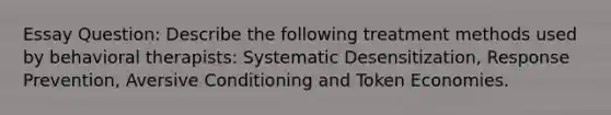 Essay Question: Describe the following treatment methods used by behavioral therapists: Systematic Desensitization, Response Prevention, Aversive Conditioning and Token Economies.