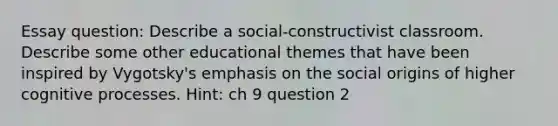 Essay question: Describe a social-constructivist classroom. Describe some other educational themes that have been inspired by Vygotsky's emphasis on the social origins of higher cognitive processes. Hint: ch 9 question 2